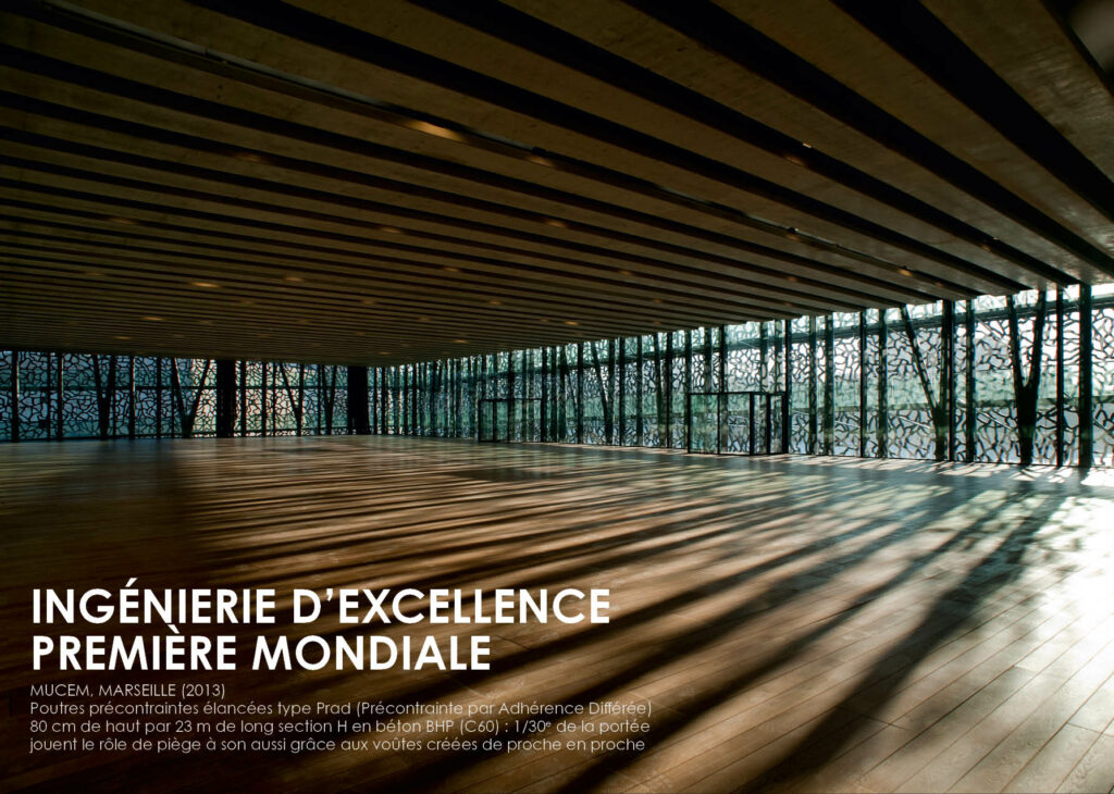 INGÉNIERIE D’EXCELLENCE PREMIÈRE MONDIALE MUCEM, MARSEILLE (2013) Poutres précontraintes élancées type Prad (Précontrainte par Adhérence Di érée) 80 cm de haut par 23 m de long section H en béton BHP (C60) : 1/30ème de la portée Jouent le rôle de piège à son aussi grâce aux voûtes créées de proche en proche