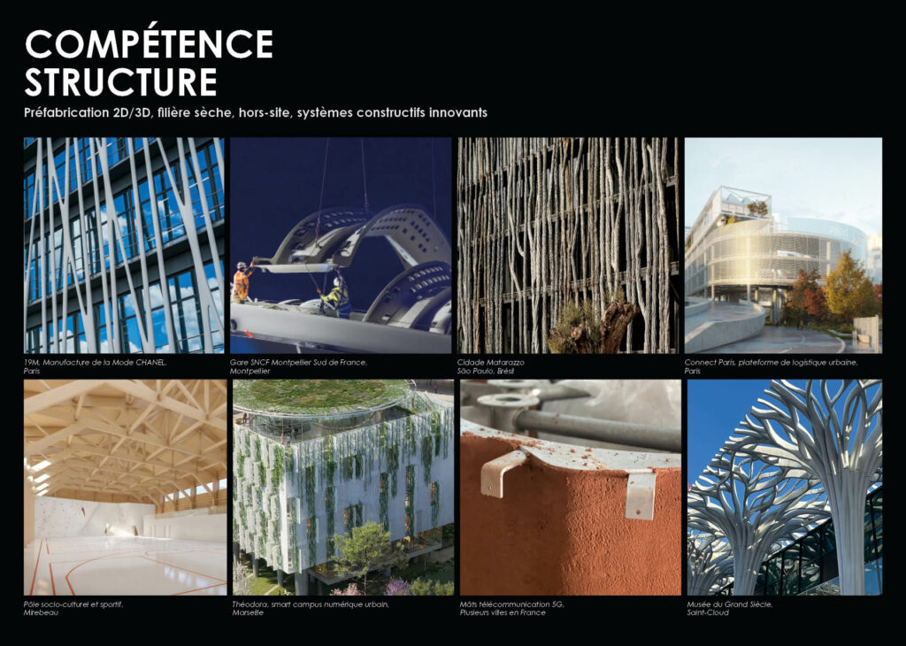 COMPÉTENCE STRUCTURE Préfabrication 2D/3D, filière sèche, hors-site, systèmes constructifs innovants 19M, Manufacture de la Mode CHANEL, Paris Gare SNCF Montpellier Sud de France, Montpellier Cidade Matarazzo, São Paulo, Brésil Connect Paris, plateforme de logistique urbaine, Paris Pôle socio-culturel et sportif, Mirebeau Théodora, smart campus numérique urbain, Marseille Mâts télécommunication 5G, Plusieurs villes en France Musée du Grand Siècle, Saint-Cloud
