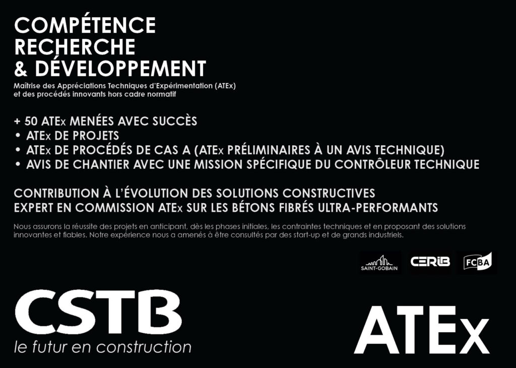 COMPÉTENCE RECHERCHE & DÉVELOPPEMENT Maîtrise des Appréciations Techniques d’Expérimentation (ATEx) et des procédés innovants hors cadre normatif + 50 ATEx MENÉES AVEC SUCCÈS • ATEx DE PROJETS • ATEx DE PROCÉDÉS DE CAS A (ATEx PRÉLIMINAIRES À UN AVIS TECHNIQUE) • AVIS DE CHANTIER AVEC UNE MISSION SPÉCIFIQUE DU CONTRÔLEUR TECHNIQUE CONTRIBUTION À L’ÉVOLUTION DES SOLUTIONS CONSTRUCTIVES EXPERT EN COMMISSION ATEx SUR LES BÉTONS FIBRÉS ULTRA-PERFORMANTS Nous assurons la réussite des projets en anticipant, dès les phases initiales, les contraintes techniques et en proposant des solutions innovantes et fiables. Notre expérience nous a amenés à être consultés par des start-up et de grands industriels.