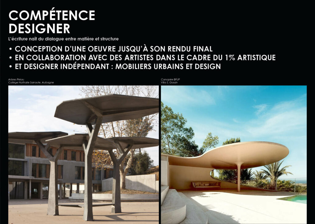 COMPÉTENCE DESIGNER Arbres Préau, Collège Nathalie Sarraute Aubagne Canopée BFUP Villa à Gassin L’écriture naît du dialogue entre matière et structure • CONCEPTION D’UNE OEUVRE JUSQU’À SON RENDU FINAL • EN COLLABORATION AVEC DES ARTISTES DANS LE CADRE DU 1% ARTISTIQUE • ET DESIGNER INDÉPENDANT : MOBILIERS URBAINS ET DESIGN